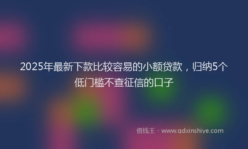2025年最新下款比较容易的小额贷款，归纳5个低门槛不查征信的口子