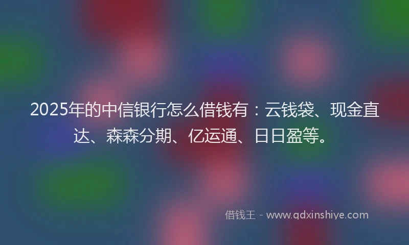 2025年的中信银行怎么借钱有：云钱袋、现金直达、森森分期、亿运通、日日盈等。