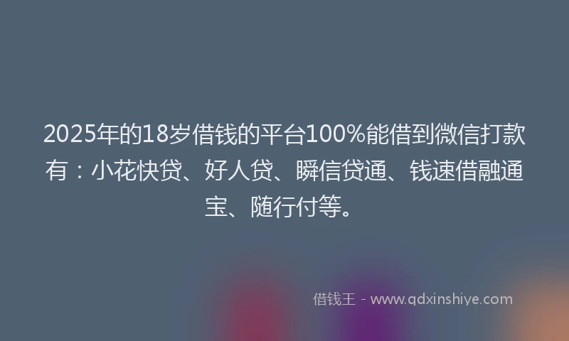 2025年的18岁借钱的平台100%能借到微信打款有：小花快贷、好人贷、瞬信贷通、钱速借融通宝、随行付等。
