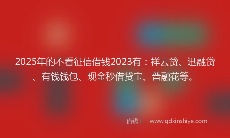 2025年的不看征信借钱2023有：祥云贷、迅融贷、有钱钱包、现金秒借贷宝、普融花等。