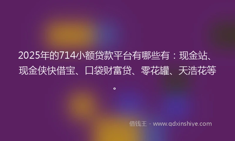 2025年的714小额贷款平台有哪些有：现金站、现金侠快借宝、口袋财富贷、零花罐、天浩花等。