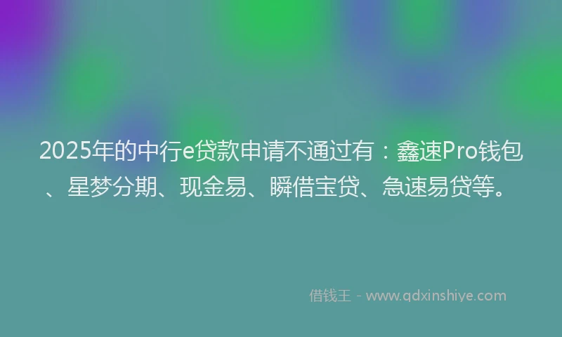 2025年的中行e贷款申请不通过有：鑫速Pro钱包、星梦分期、现金易、瞬借宝贷、急速易贷等。