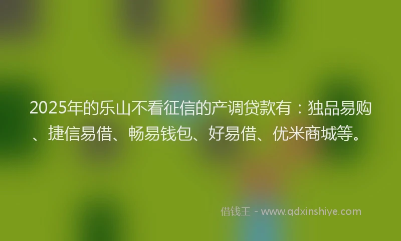 2025年的乐山不看征信的产调贷款有：独品易购、捷信易借、畅易钱包、好易借、优米商城等。