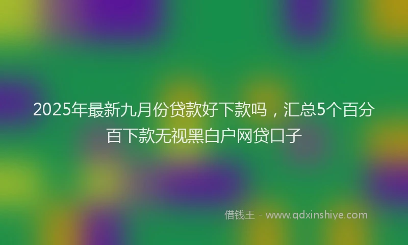 2025年最新九月份贷款好下款吗，汇总5个百分百下款无视黑白户网贷口子