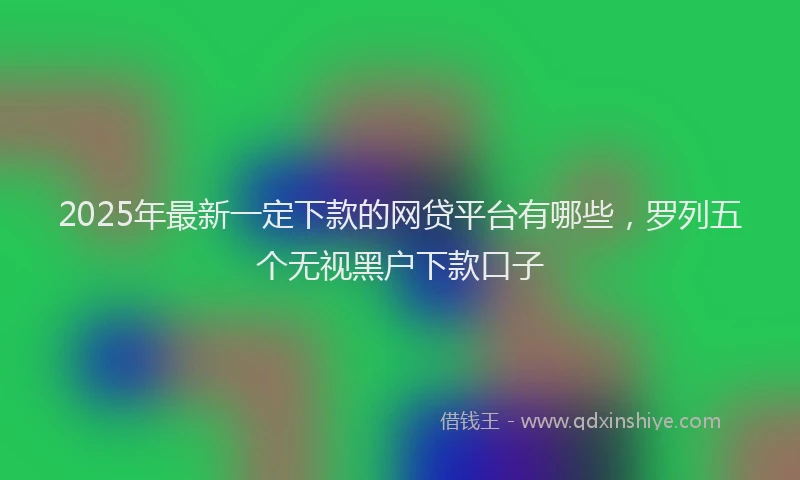 2025年最新一定下款的网贷平台有哪些，罗列五个无视黑户下款口子
