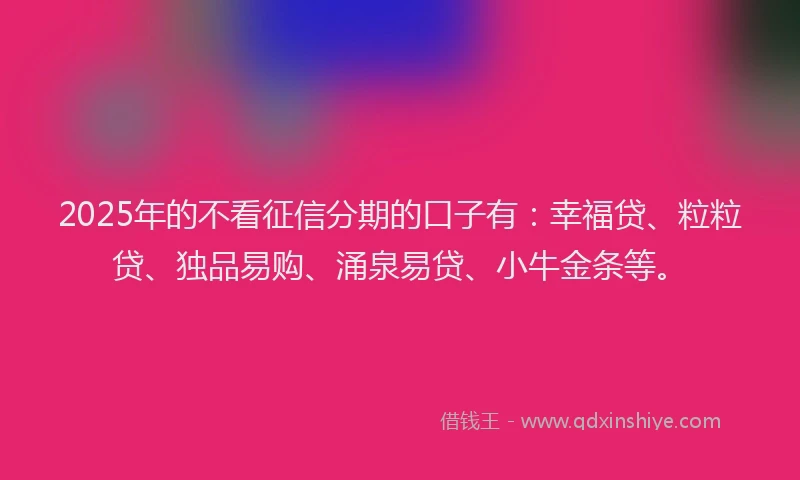 2025年的不看征信分期的口子有：幸福贷、粒粒贷、独品易购、涌泉易贷、小牛金条等。