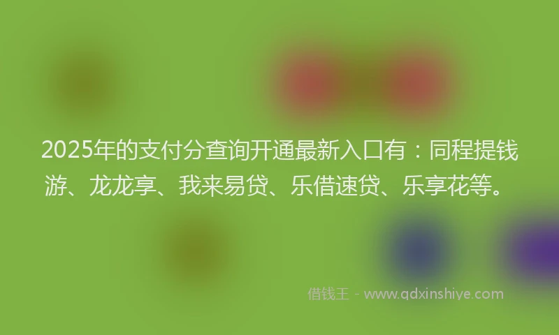 2025年的支付分查询开通最新入口有：同程提钱游、龙龙享、我来易贷、乐借速贷、乐享花等。