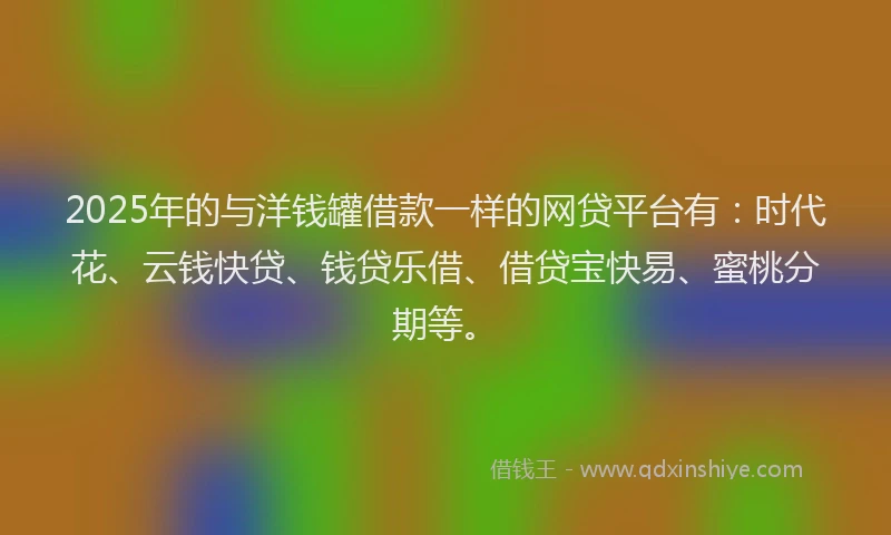 2025年的与洋钱罐借款一样的网贷平台有：时代花、云钱快贷、钱贷乐借、借贷宝快易、蜜桃分期等。