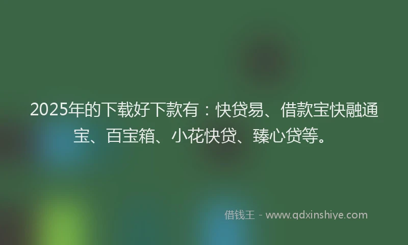 2025年的下载好下款有：快贷易、借款宝快融通宝、百宝箱、小花快贷、臻心贷等。
