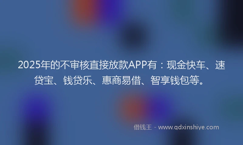 2025年的不审核直接放款APP有：现金快车、速贷宝、钱贷乐、惠商易借、智享钱包等。