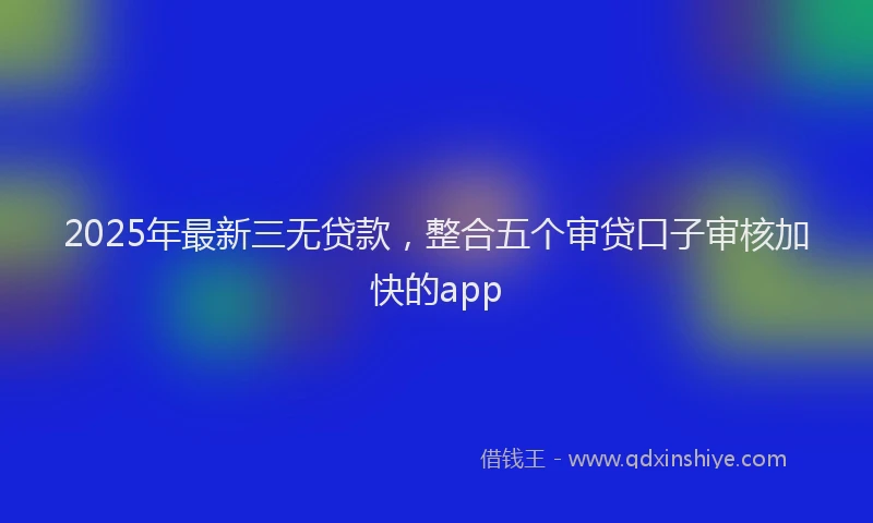 2025年最新三无贷款，整合五个审贷口子审核加快的app