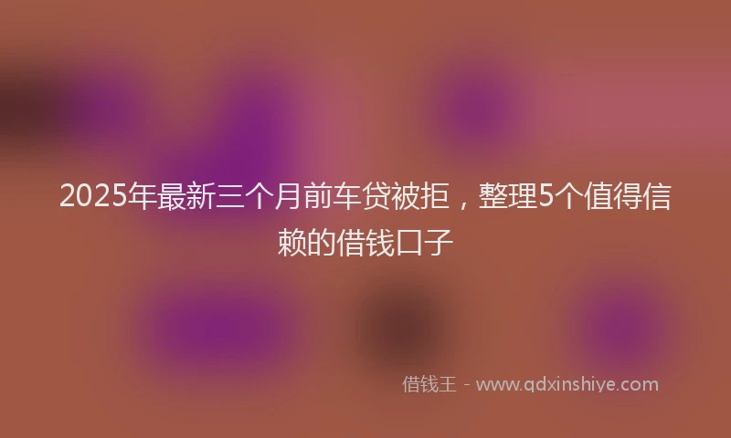 2025年最新三个月前车贷被拒，整理5个值得信赖的借钱口子