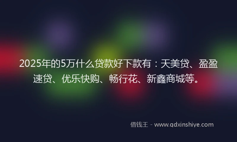 2025年的5万什么贷款好下款有：天美贷、盈盈速贷、优乐快购、畅行花、新鑫商城等。