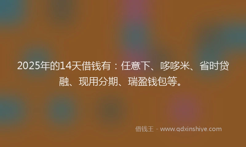 2025年的14天借钱有：任意下、哆哆米、省时贷融、现用分期、瑞盈钱包等。