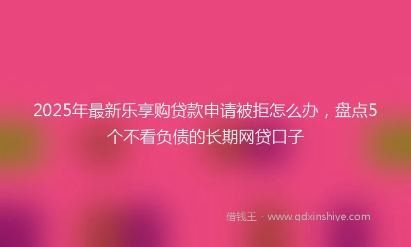 2025年最新乐享购贷款申请被拒怎么办，盘点5个不看负债的长期网贷口子