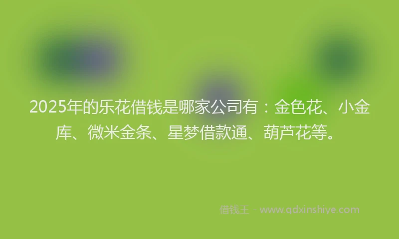 2025年的乐花借钱是哪家公司有：金色花、小金库、微米金条、星梦借款通、葫芦花等。