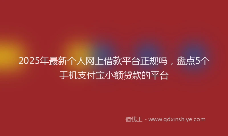 2025年最新个人网上借款平台正规吗，盘点5个手机支付宝小额贷款的平台