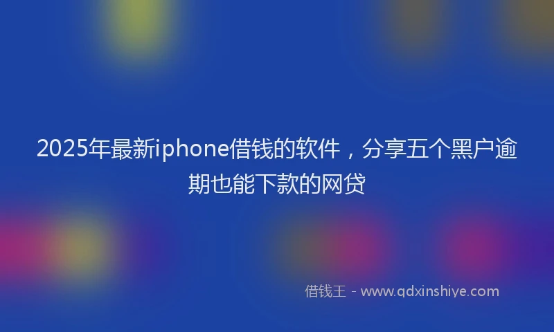 2025年最新iphone借钱的软件，分享五个黑户逾期也能下款的网贷