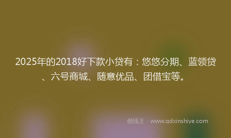2025年的2018好下款小贷有：悠悠分期、蓝领贷、六号商城、随意优品、团借宝等。