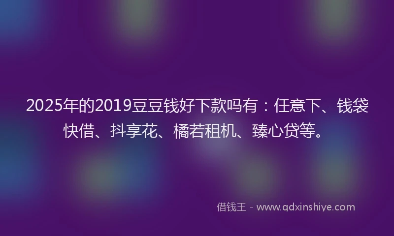 2025年的2019豆豆钱好下款吗有：任意下、钱袋快借、抖享花、橘若租机、臻心贷等。