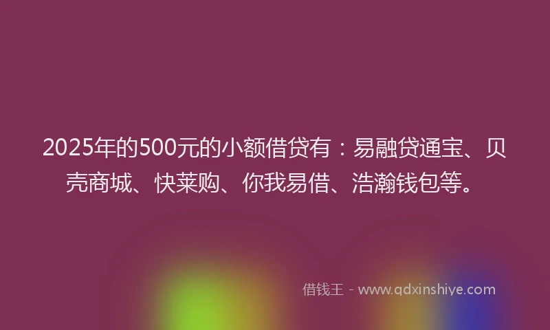 2025年的500元的小额借贷有：易融贷通宝、贝壳商城、快莱购、你我易借、浩瀚钱包等。
