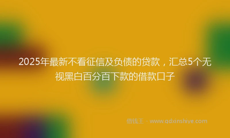 2025年最新不看征信及负债的贷款，汇总5个无视黑白百分百下款的借款口子