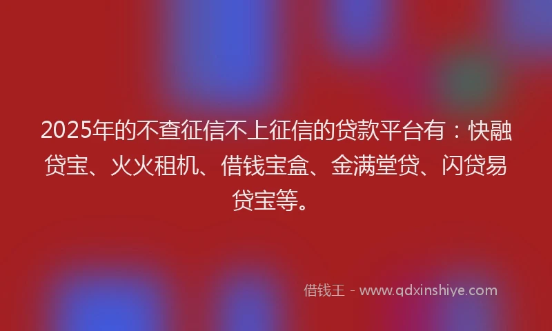 2025年的不查征信不上征信的贷款平台有：快融贷宝、火火租机、借钱宝盒、金满堂贷、闪贷易贷宝等。