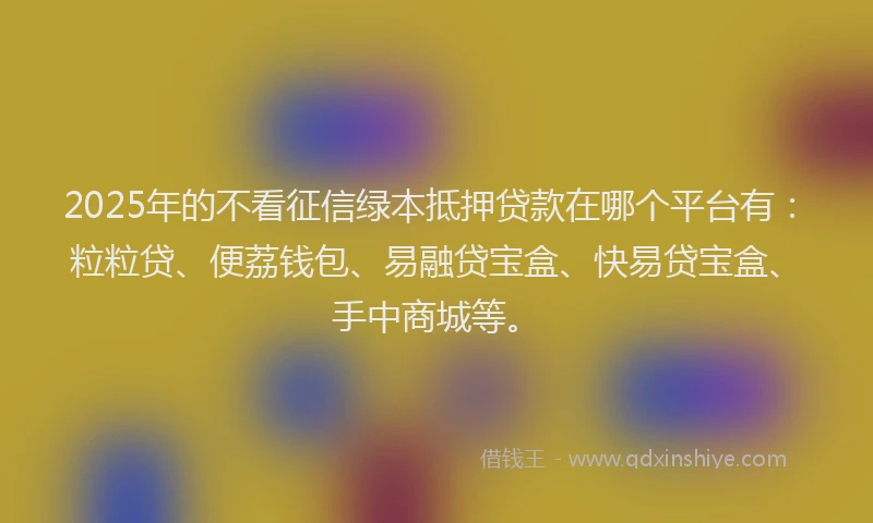 2025年的不看征信绿本抵押贷款在哪个平台有：粒粒贷、便荔钱包、易融贷宝盒、快易贷宝盒、手中商城等。