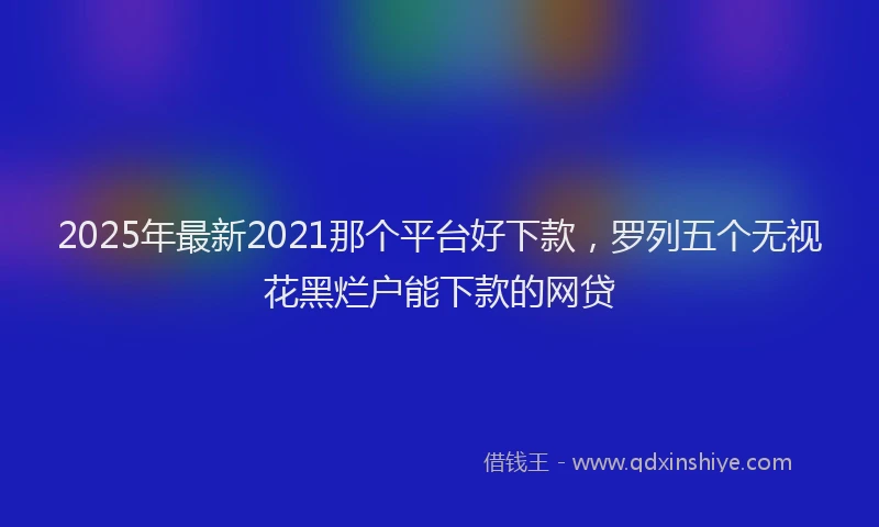 2025年最新2021那个平台好下款，罗列五个无视花黑烂户能下款的网贷