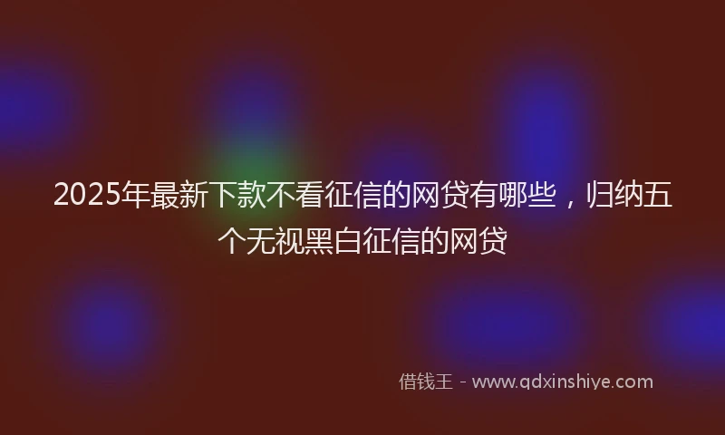 2025年最新下款不看征信的网贷有哪些，归纳五个无视黑白征信的网贷