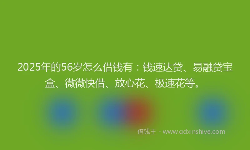 2025年的56岁怎么借钱有：钱速达贷、易融贷宝盒、微微快借、放心花、极速花等。