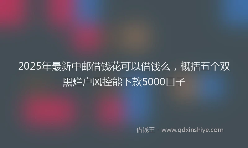 2025年最新中邮借钱花可以借钱么，概括五个双黑烂户风控能下款5000口子