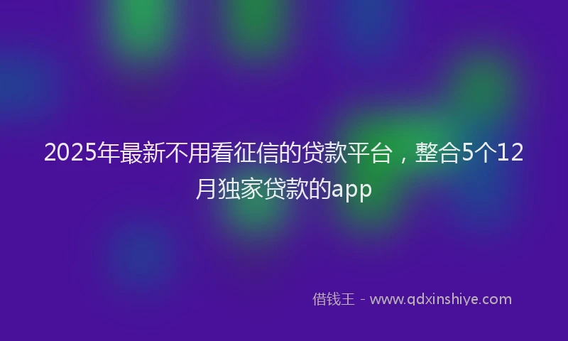2025年最新不用看征信的贷款平台，整合5个12月独家贷款的app