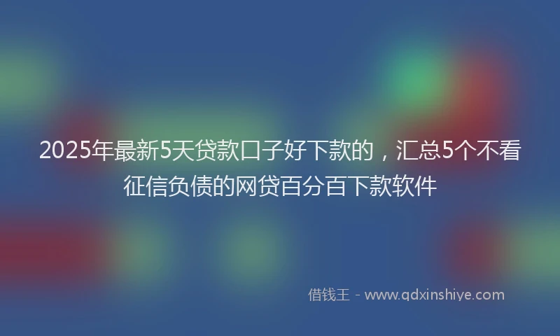 2025年最新5天贷款口子好下款的，汇总5个不看征信负债的网贷百分百下款软件