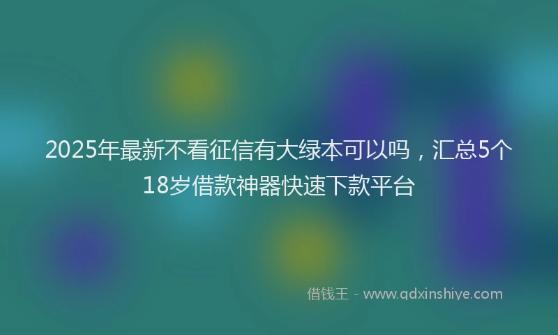 2025年最新不看征信有大绿本可以吗，汇总5个18岁借款神器快速下款平台