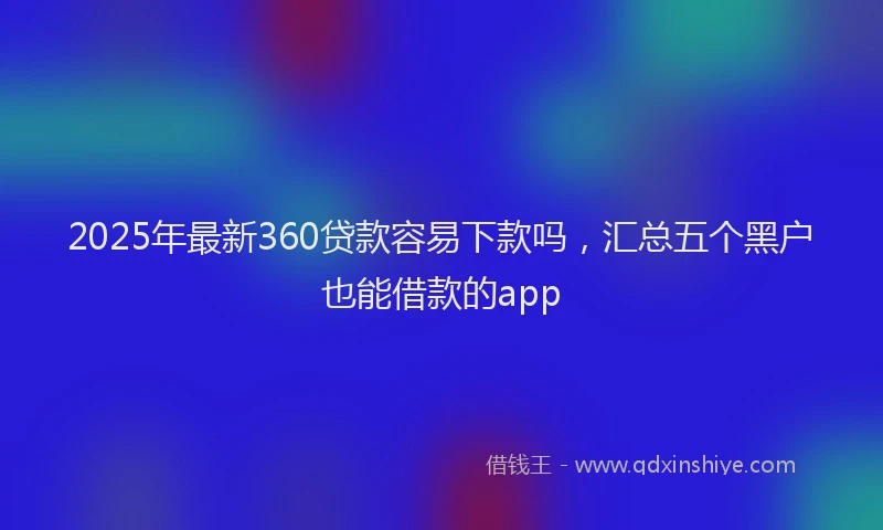2025年最新360贷款容易下款吗，汇总五个黑户也能借款的app