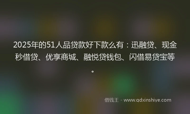 2025年的51人品贷款好下款么有：迅融贷、现金秒借贷、优享商城、融悦贷钱包、闪借易贷宝等。