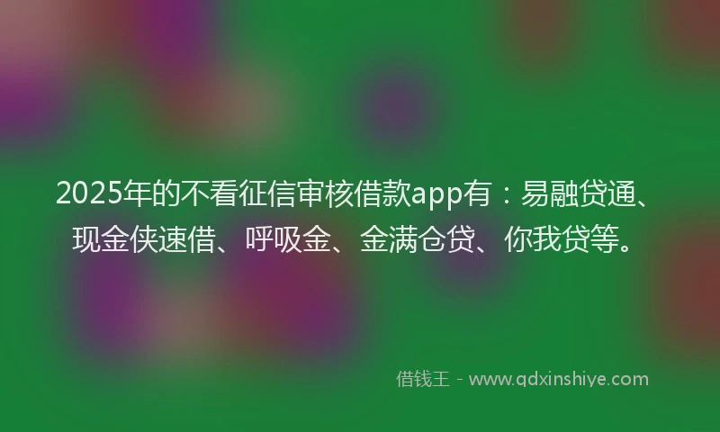 2025年的不看征信审核借款app有：易融贷通、现金侠速借、呼吸金、金满仓贷、你我贷等。