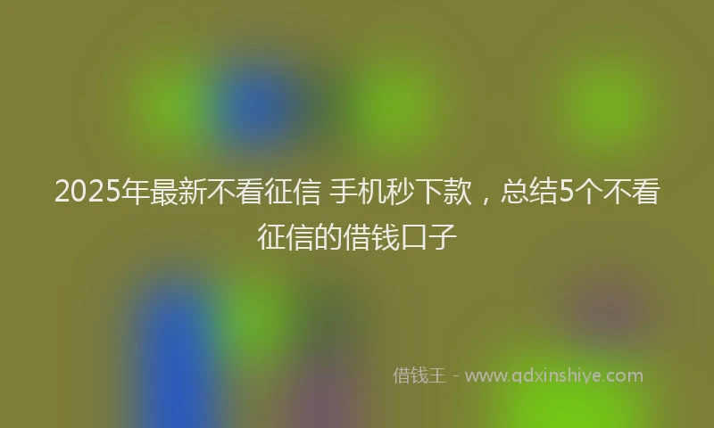2025年最新不看征信 手机秒下款，总结5个不看征信的借钱口子