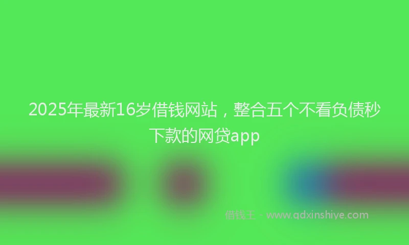 2025年最新16岁借钱网站，整合五个不看负债秒下款的网贷app