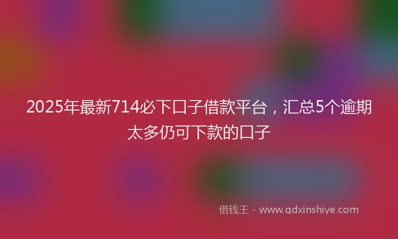 2025年最新714必下口子借款平台，汇总5个逾期太多仍可下款的口子