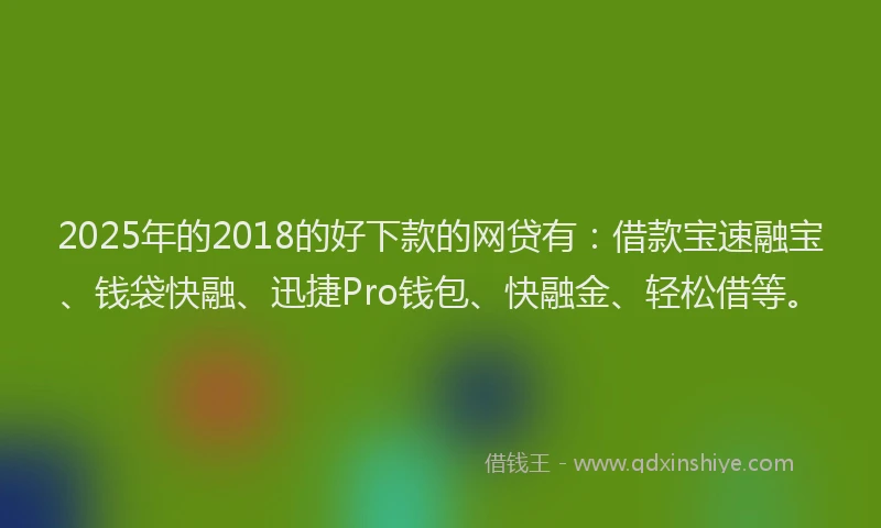 2025年的2018的好下款的网贷有：借款宝速融宝、钱袋快融、迅捷Pro钱包、快融金、轻松借等。