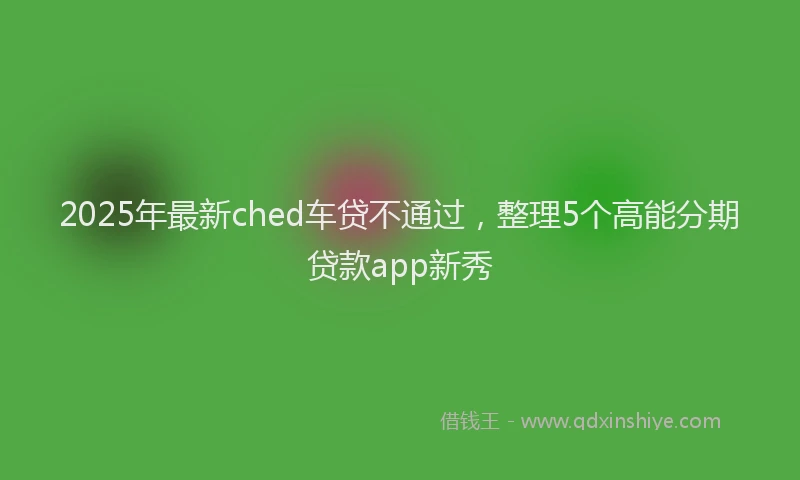 2025年最新ched车贷不通过，整理5个高能分期贷款app新秀