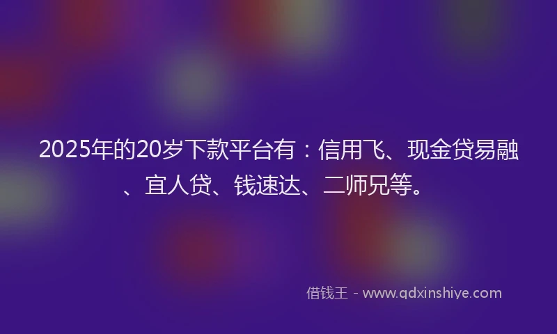 2025年的20岁下款平台有：信用飞、现金贷易融、宜人贷、钱速达、二师兄等。