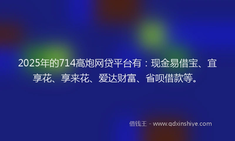 2025年的714高炮网贷平台有：现金易借宝、宜享花、享来花、爱达财富、省呗借款等。