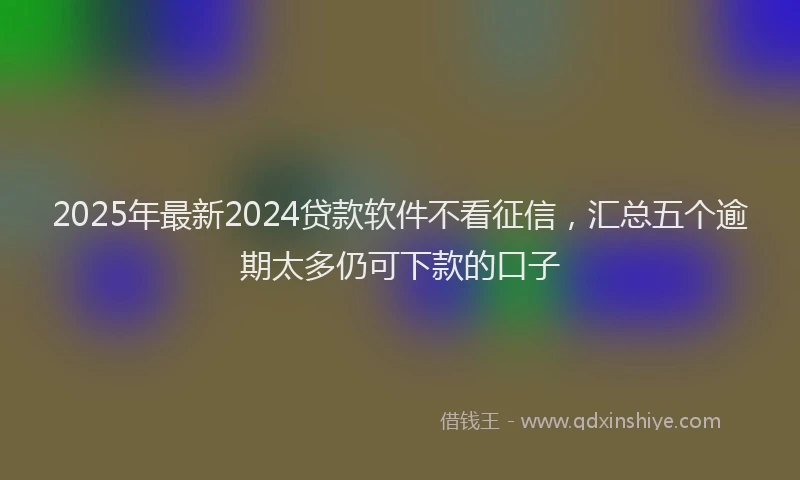 2025年最新2024贷款软件不看征信，汇总五个逾期太多仍可下款的口子