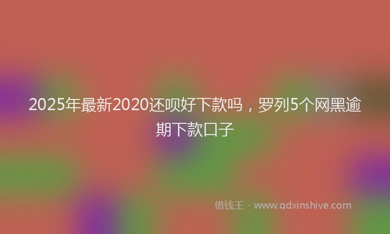 2025年最新2020还呗好下款吗，罗列5个网黑逾期下款口子