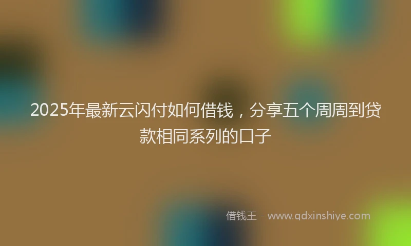 2025年最新云闪付如何借钱，分享五个周周到贷款相同系列的口子