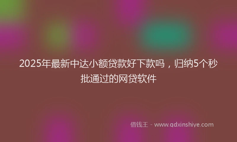 2025年最新中达小额贷款好下款吗，归纳5个秒批通过的网贷软件