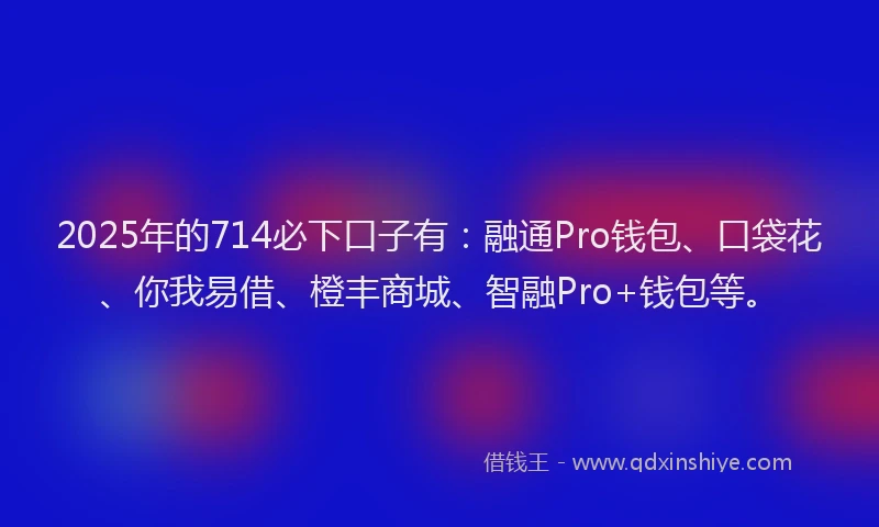 2025年的714必下口子有：融通Pro钱包、口袋花、你我易借、橙丰商城、智融Pro+钱包等。